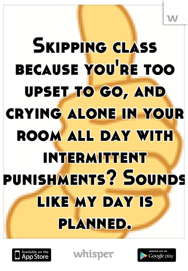 Skipping class because you're too upset to go, and crying alone in your room all day with intermittent punishments? Sounds like my day is planned.