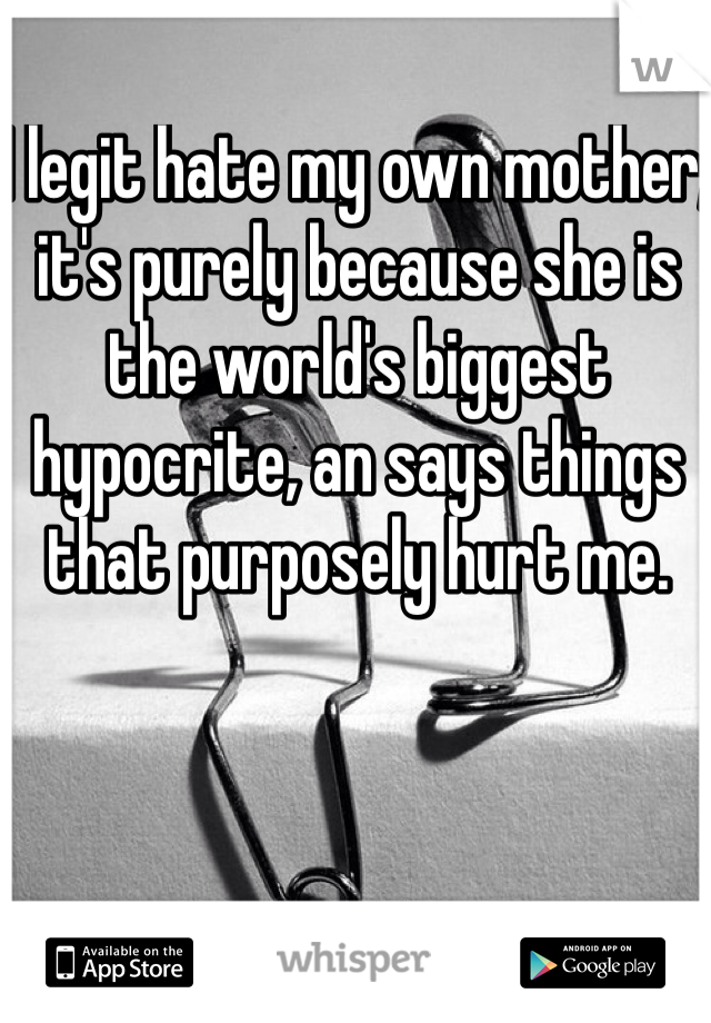 I legit hate my own mother, it's purely because she is the world's biggest hypocrite, an says things that purposely hurt me.