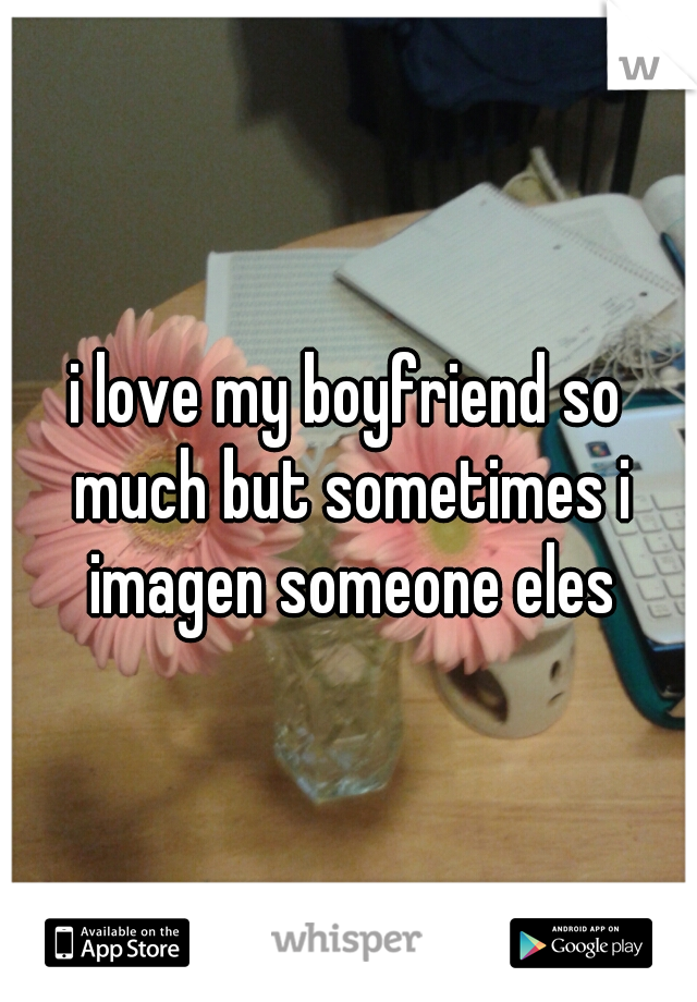 i love my boyfriend so much but sometimes i imagen someone eles