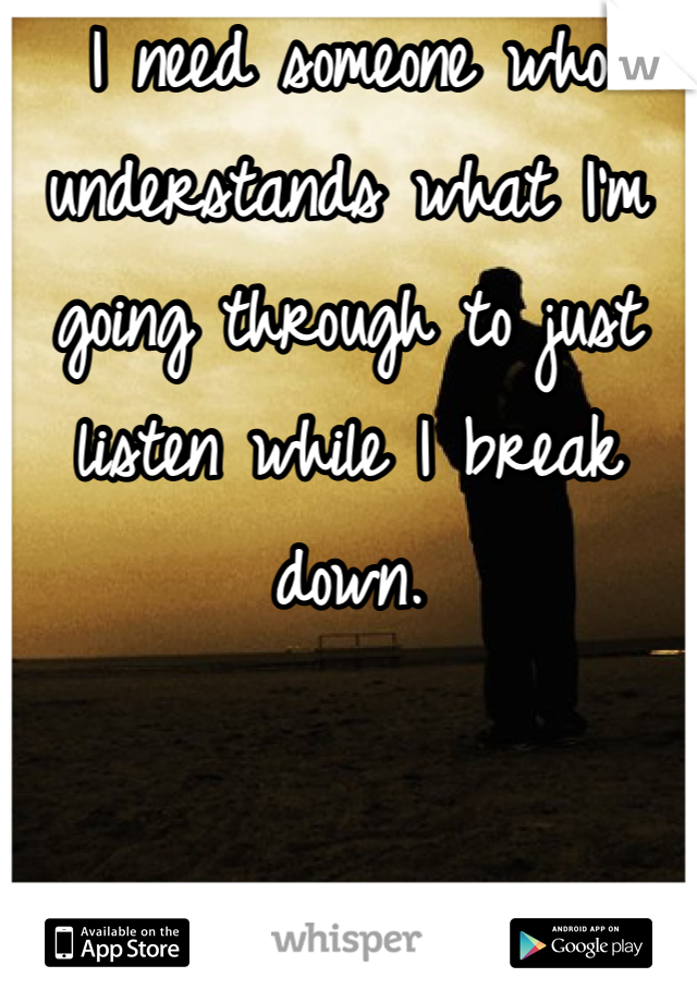 I need someone who understands what I'm going through to just listen while I break down.