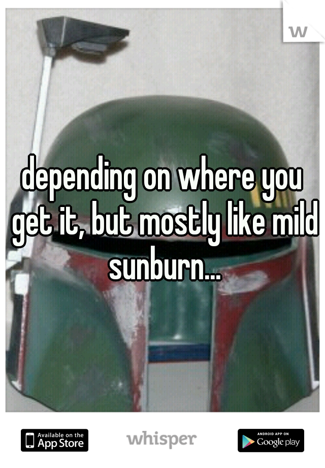 depending on where you get it, but mostly like mild sunburn...