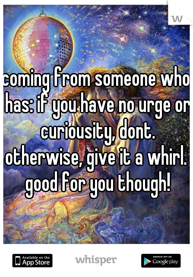 coming from someone who has: if you have no urge or curiousity, dont. otherwise, give it a whirl.  good for you though!