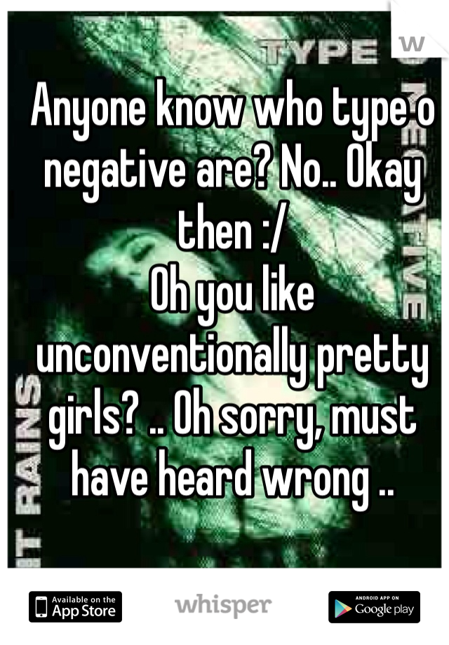 Anyone know who type o negative are? No.. Okay then :/ 
Oh you like unconventionally pretty girls? .. Oh sorry, must have heard wrong ..
