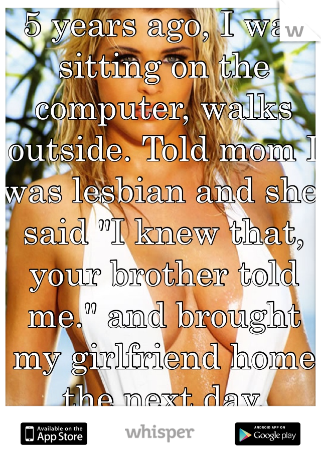 5 years ago, I was sitting on the computer, walks outside. Told mom I was lesbian and she said "I knew that, your brother told me." and brought my girlfriend home the next day. 