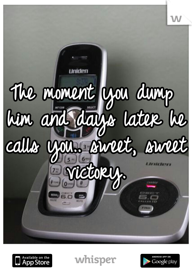 The moment you dump him and days later he calls you.. sweet, sweet victory.