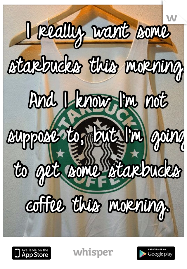 I really want some starbucks this morning. And I know I'm not suppose to, but I'm going to get some starbucks coffee this morning. 