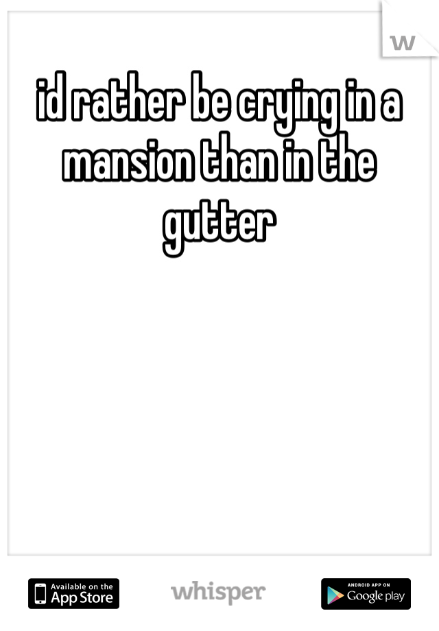 id rather be crying in a mansion than in the gutter