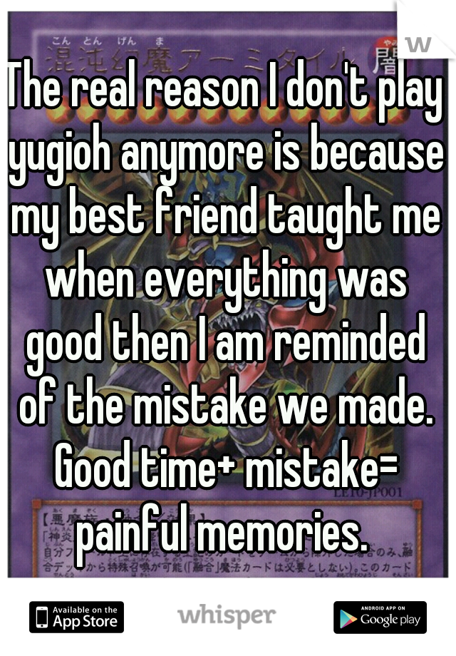 The real reason I don't play yugioh anymore is because my best friend taught me when everything was good then I am reminded of the mistake we made. Good time+ mistake= painful memories. 