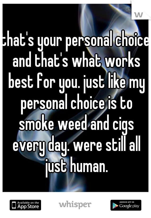 that's your personal choice and that's what works best for you. just like my personal choice is to smoke weed and cigs every day. were still all just human.