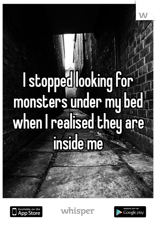 I stopped looking for monsters under my bed when I realised they are inside me 