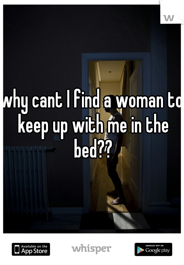 why cant I find a woman to keep up with me in the bed??