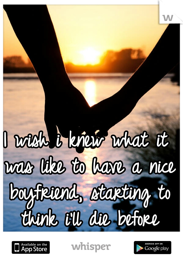 I wish i knew what it was like to have a nice boyfriend, starting to think i'll die before knowing the feeling.