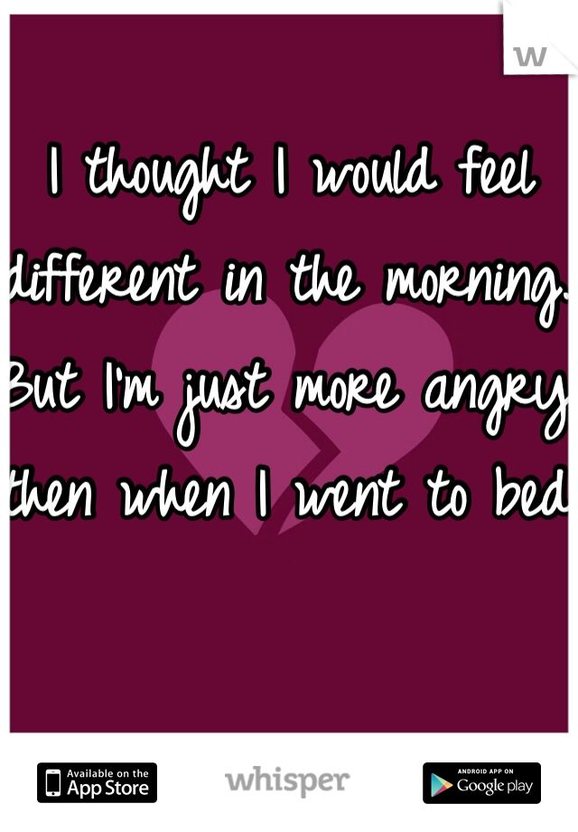 I thought I would feel different in the morning. But I'm just more angry then when I went to bed. 