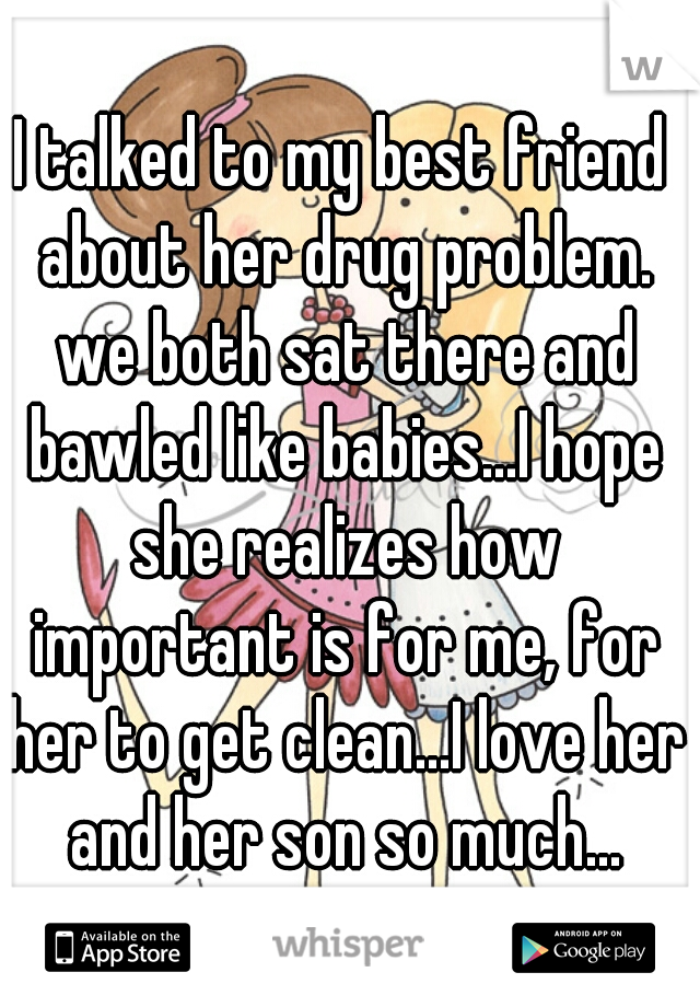 I talked to my best friend about her drug problem. we both sat there and bawled like babies...I hope she realizes how important is for me, for her to get clean...I love her and her son so much...