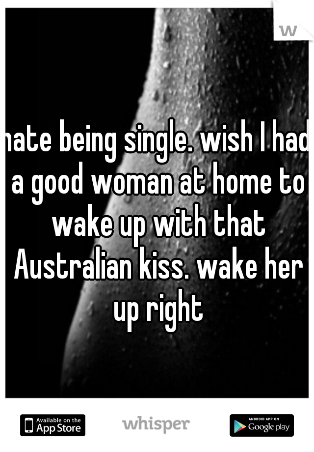 hate being single. wish I had a good woman at home to wake up with that Australian kiss. wake her up right