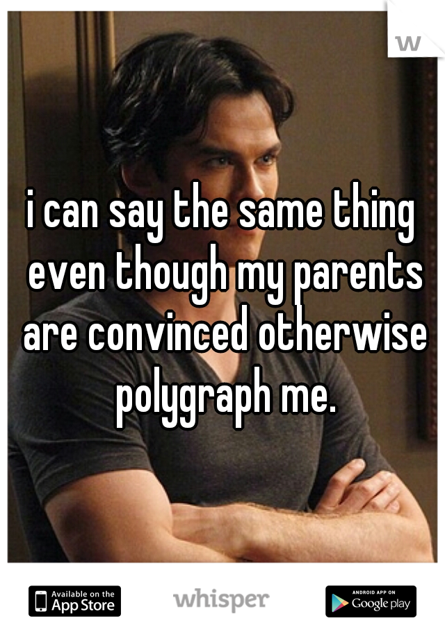 i can say the same thing even though my parents are convinced otherwise polygraph me.