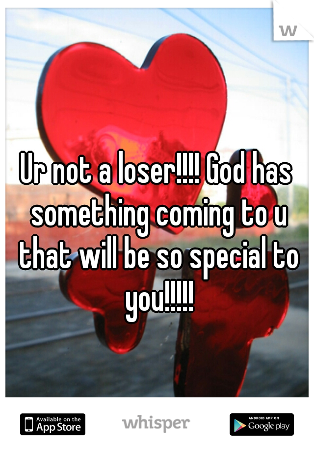 Ur not a loser!!!! God has something coming to u that will be so special to you!!!!!