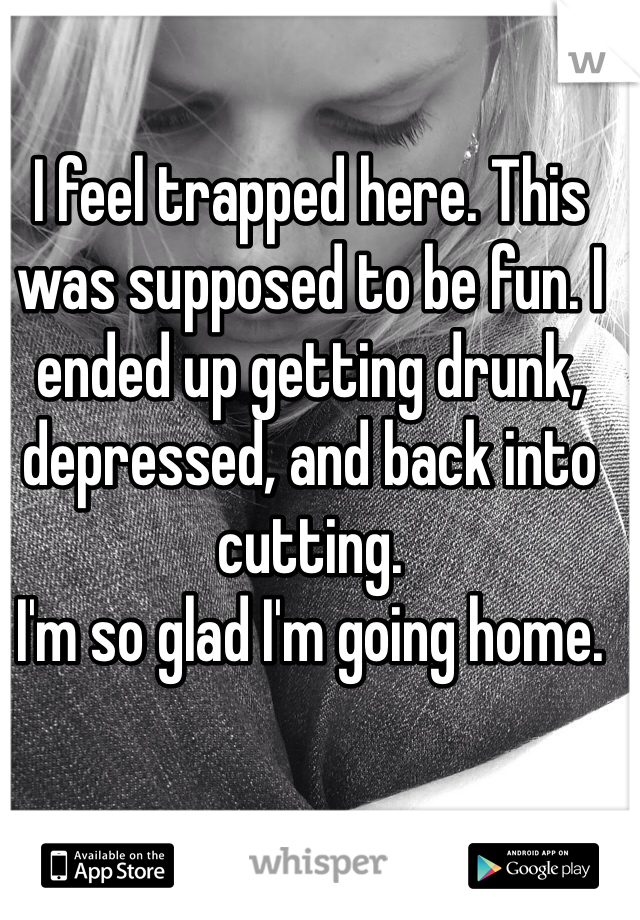 I feel trapped here. This was supposed to be fun. I ended up getting drunk, depressed, and back into cutting. 
I'm so glad I'm going home.