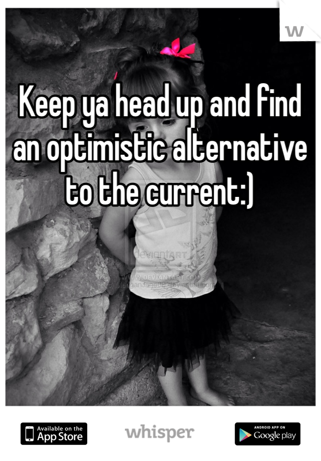 Keep ya head up and find an optimistic alternative to the current:)