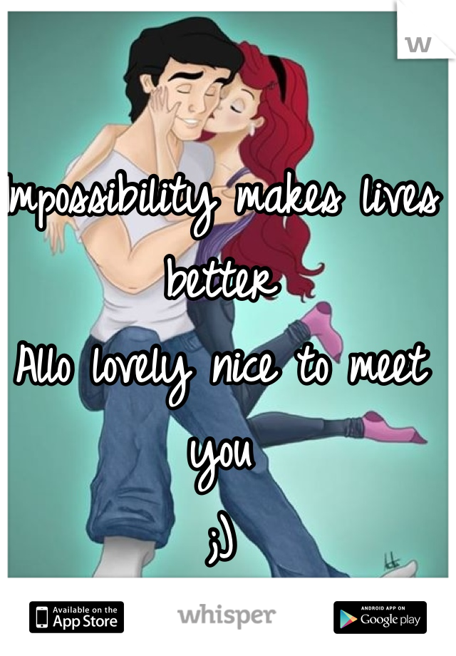 Impossibility makes lives better 
Allo lovely nice to meet you 
;)