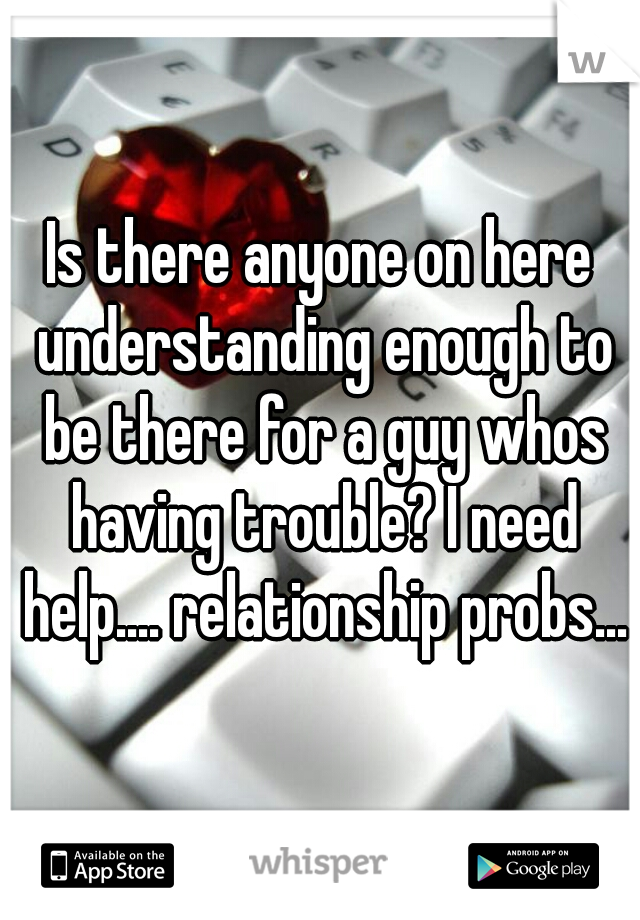 Is there anyone on here understanding enough to be there for a guy whos having trouble? I need help.... relationship probs...