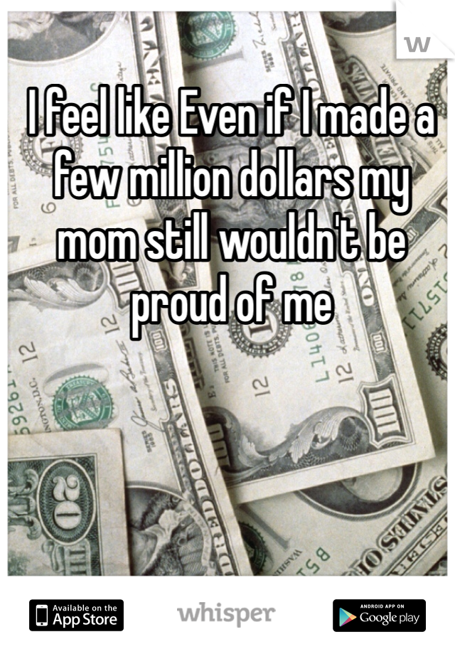 I feel like Even if I made a few million dollars my mom still wouldn't be proud of me  