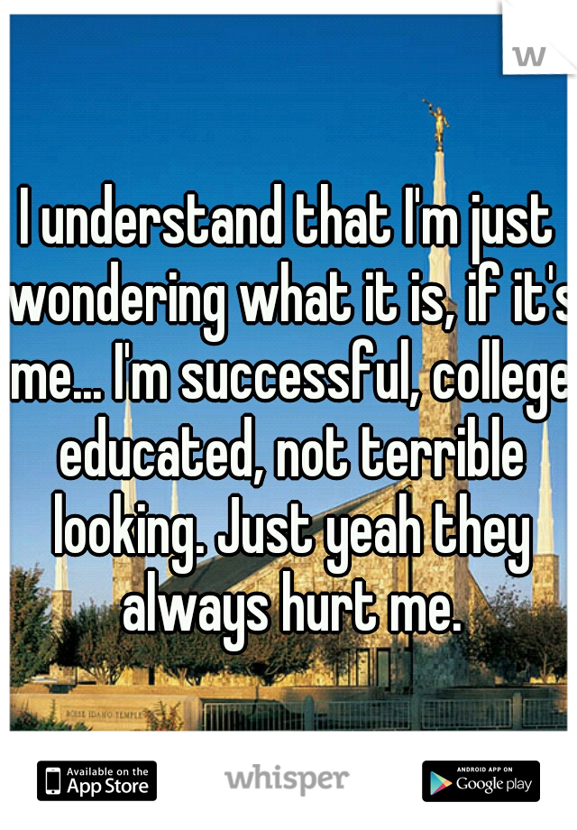 I understand that I'm just wondering what it is, if it's me... I'm successful, college educated, not terrible looking. Just yeah they always hurt me.