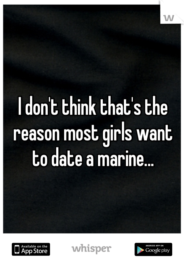 I don't think that's the reason most girls want to date a marine...