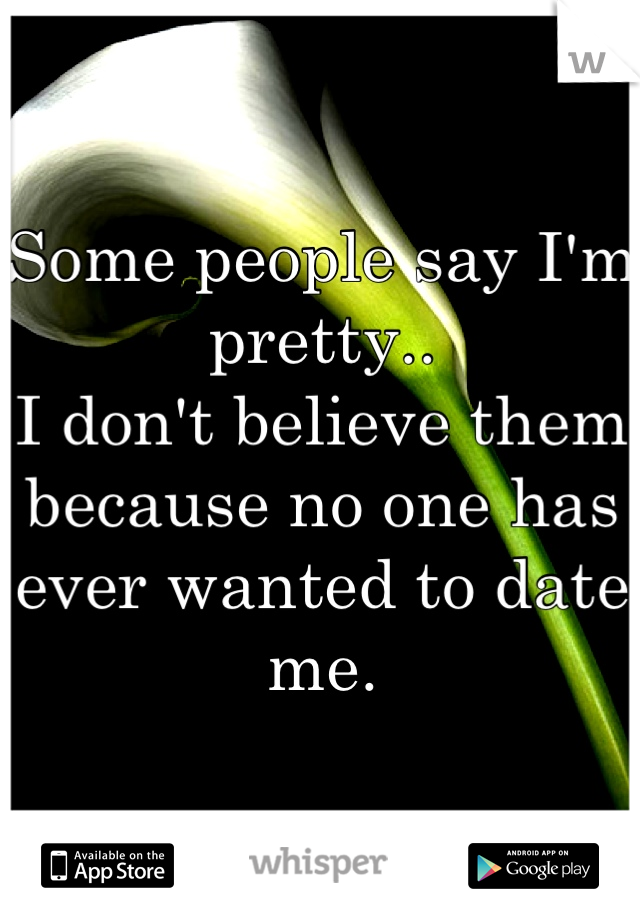 Some people say I'm pretty..
I don't believe them because no one has ever wanted to date me.