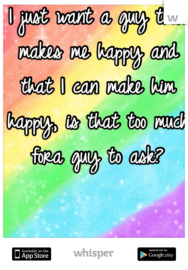 I just want a guy that makes me happy and that I can make him happy, is that too much fora guy to ask?