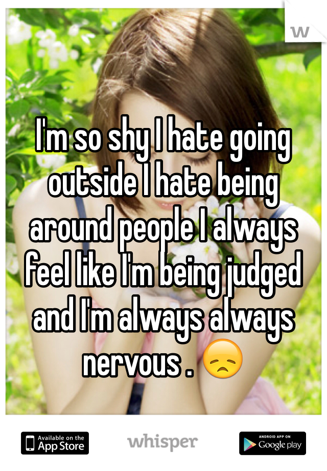 I'm so shy I hate going outside I hate being around people I always feel like I'm being judged and I'm always always nervous . 😞