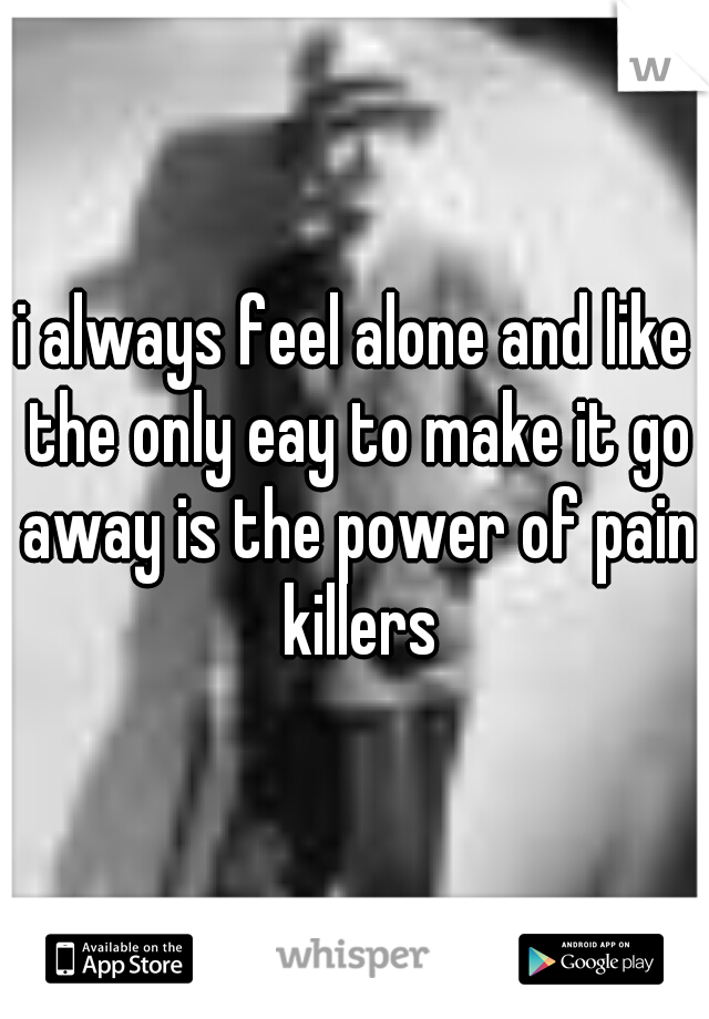 i always feel alone and like the only eay to make it go away is the power of pain killers