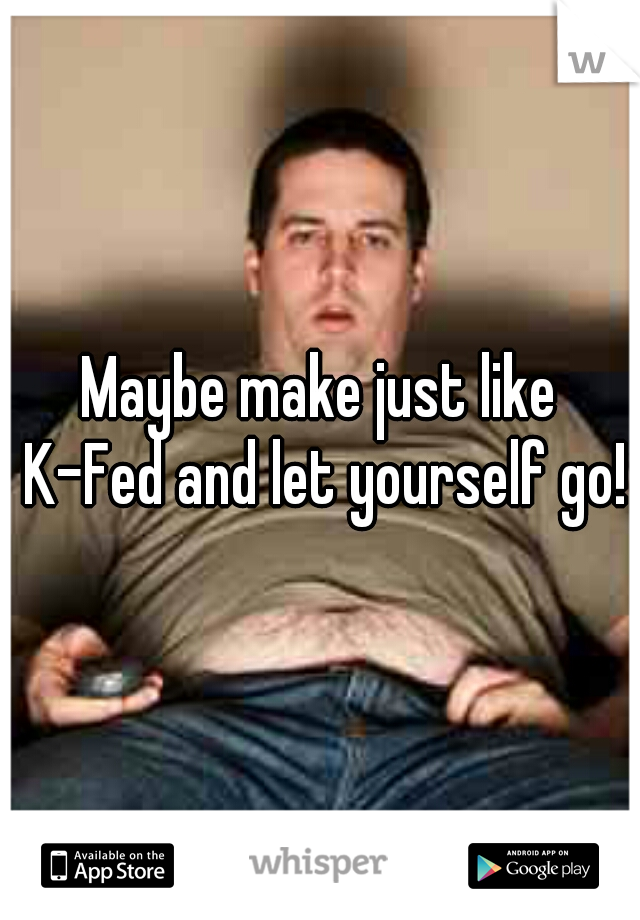 Maybe make just like K-Fed and let yourself go! 