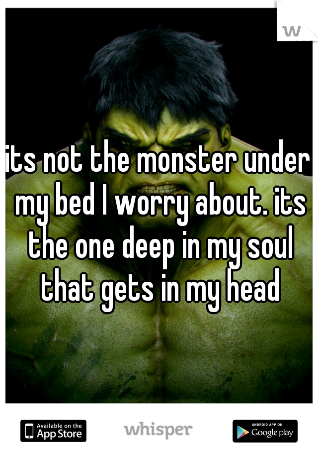 its not the monster under my bed I worry about. its the one deep in my soul that gets in my head