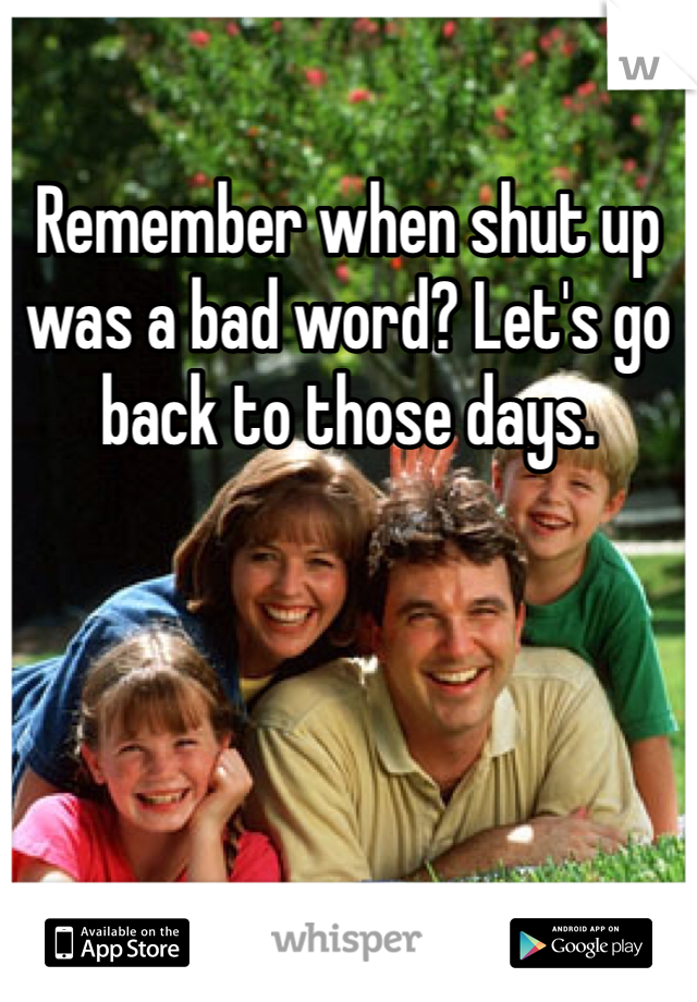 Remember when shut up was a bad word? Let's go back to those days.