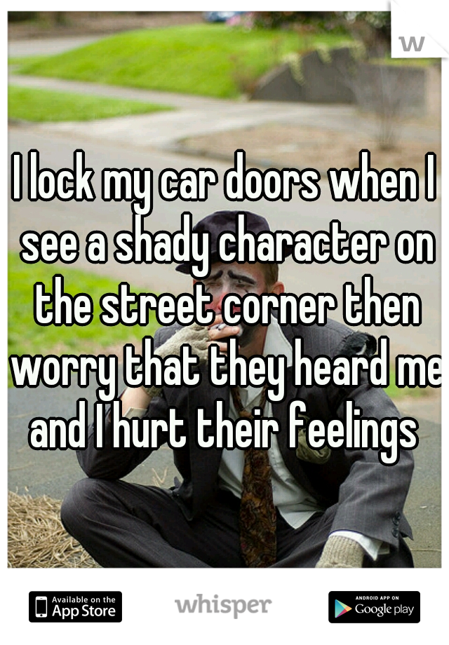 I lock my car doors when I see a shady character on the street corner then worry that they heard me and I hurt their feelings 