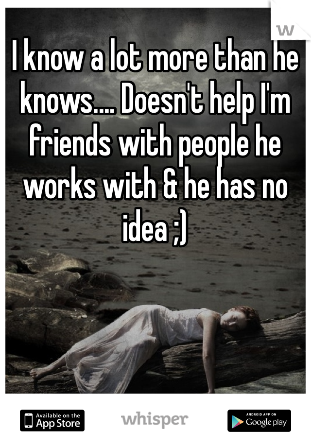 I know a lot more than he knows.... Doesn't help I'm friends with people he works with & he has no idea ;)