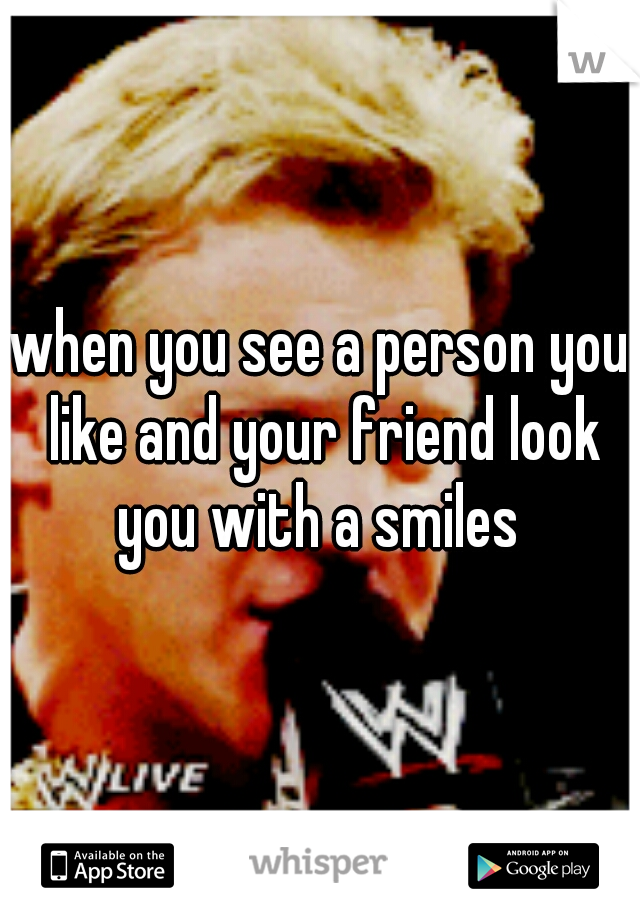 when you see a person you like and your friend look you with a smiles 