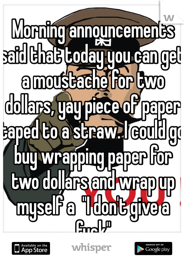 Morning announcements said that today you can get a moustache for two dollars, yay piece of paper taped to a straw. I could go buy wrapping paper for two dollars and wrap up myself a  "I don't give a fuck"