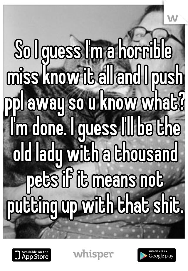 So I guess I'm a horrible miss know it all and I push ppl away so u know what? I'm done. I guess I'll be the old lady with a thousand pets if it means not putting up with that shit.