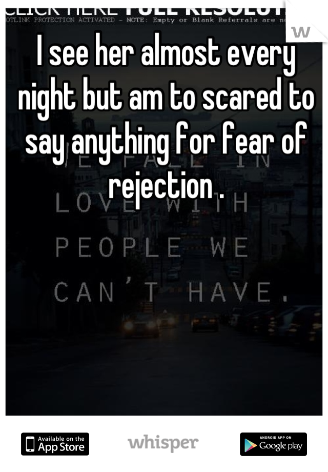 I see her almost every night but am to scared to say anything for fear of rejection .