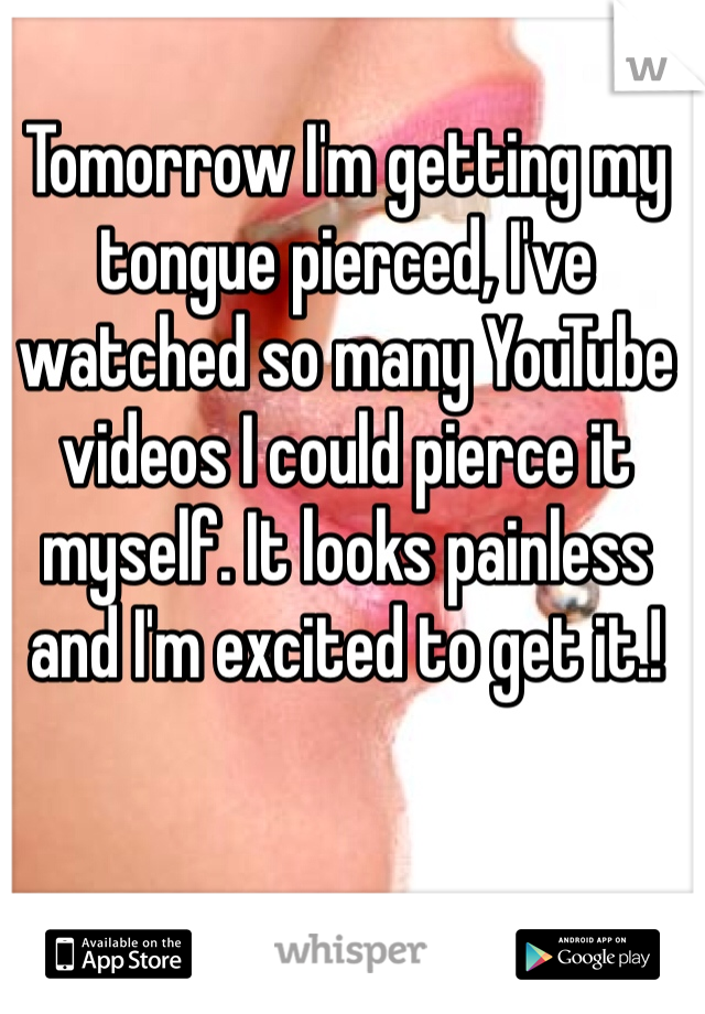 Tomorrow I'm getting my tongue pierced, I've watched so many YouTube videos I could pierce it myself. It looks painless and I'm excited to get it.! 