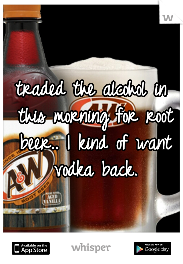 traded the alcohol in this morning for root beer.. I kind of want vodka back.