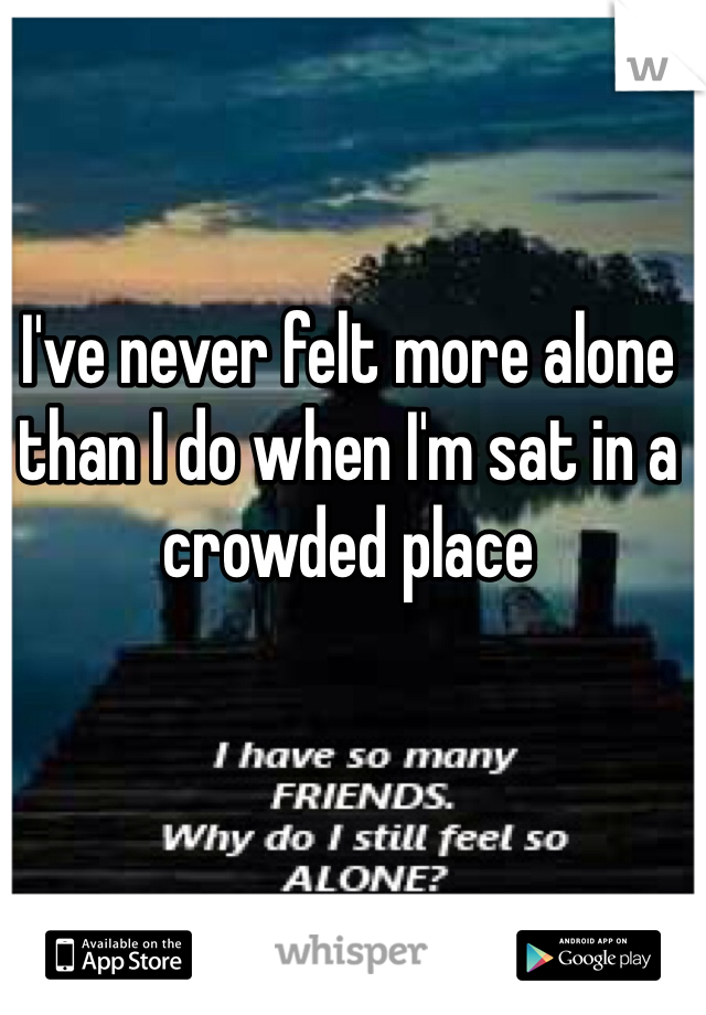 I've never felt more alone than I do when I'm sat in a crowded place 