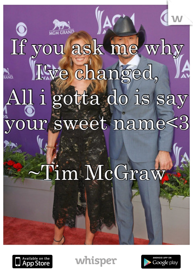 If you ask me why I've changed, 
All i gotta do is say your sweet name<3

~Tim McGraw