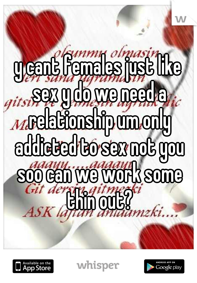 y cant females just like sex y do we need a relationship um only addicted to sex not you soo can we work some thin out?