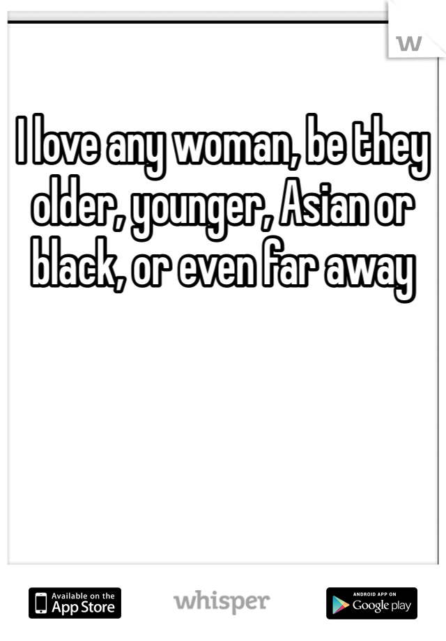 I love any woman, be they older, younger, Asian or black, or even far away