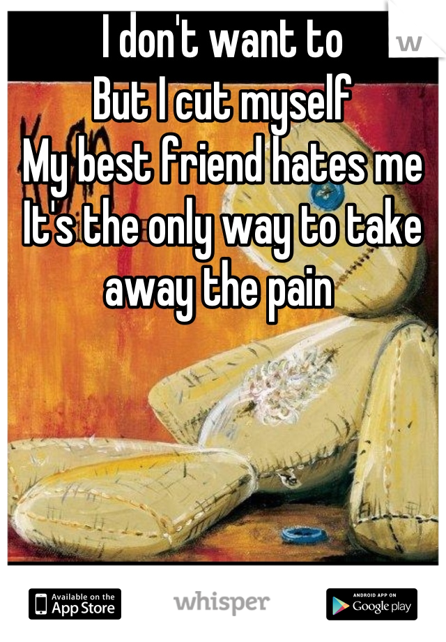 I don't want to
But I cut myself
My best friend hates me
It's the only way to take away the pain 