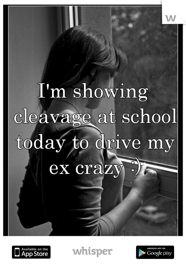 I'm showing cleavage at school today to drive my ex crazy :)