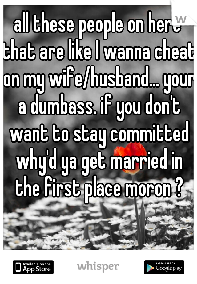 all these people on here that are like I wanna cheat on my wife/husband... your a dumbass. if you don't want to stay committed why'd ya get married in the first place moron ?